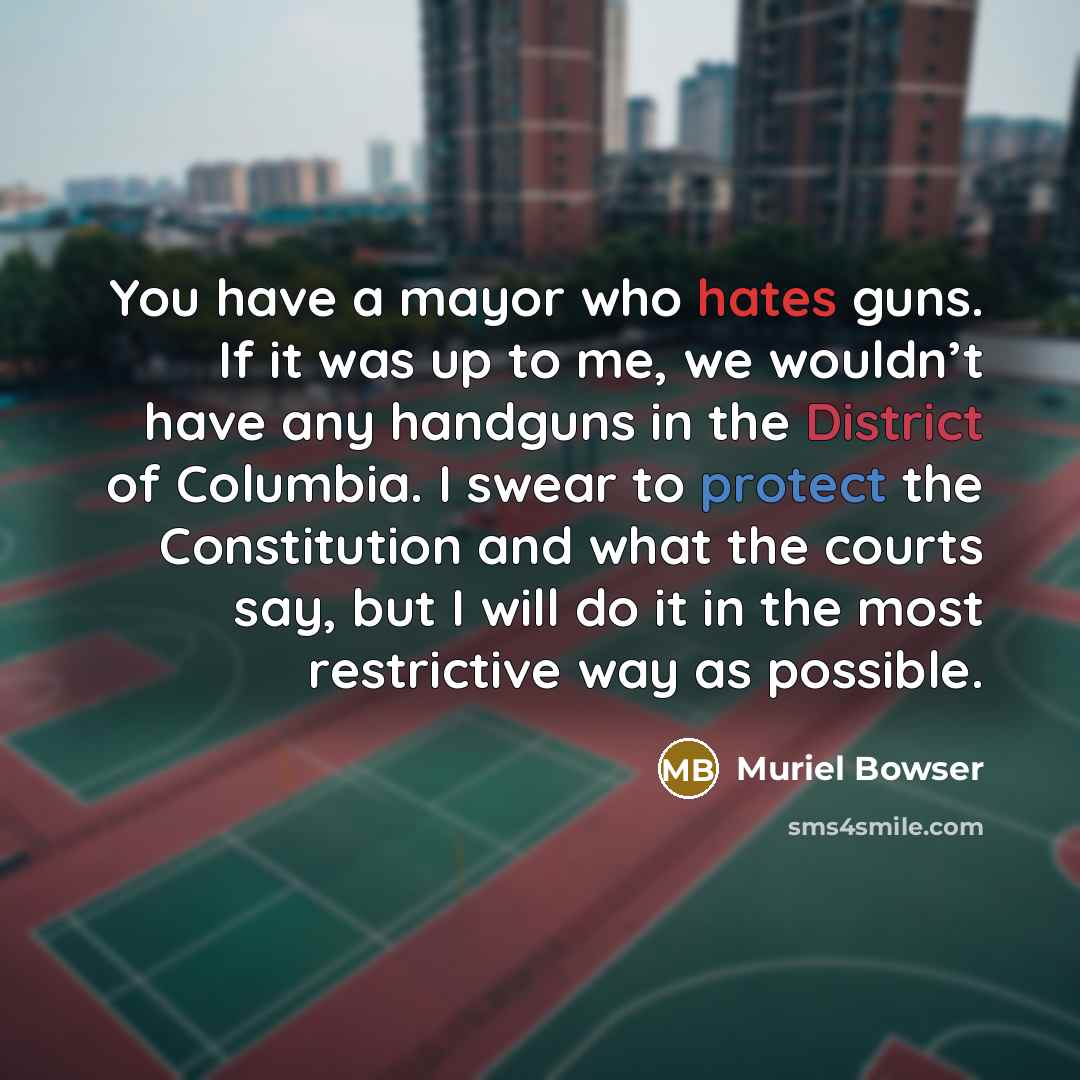 “You have a mayor who hates guns. If it was up to me, we wouldn’t have any handguns in the District of Columbia. I swear to protect the Constitution and what the courts say, but I will do it in the most restrictive way as possible.” quote by Muriel Bowser