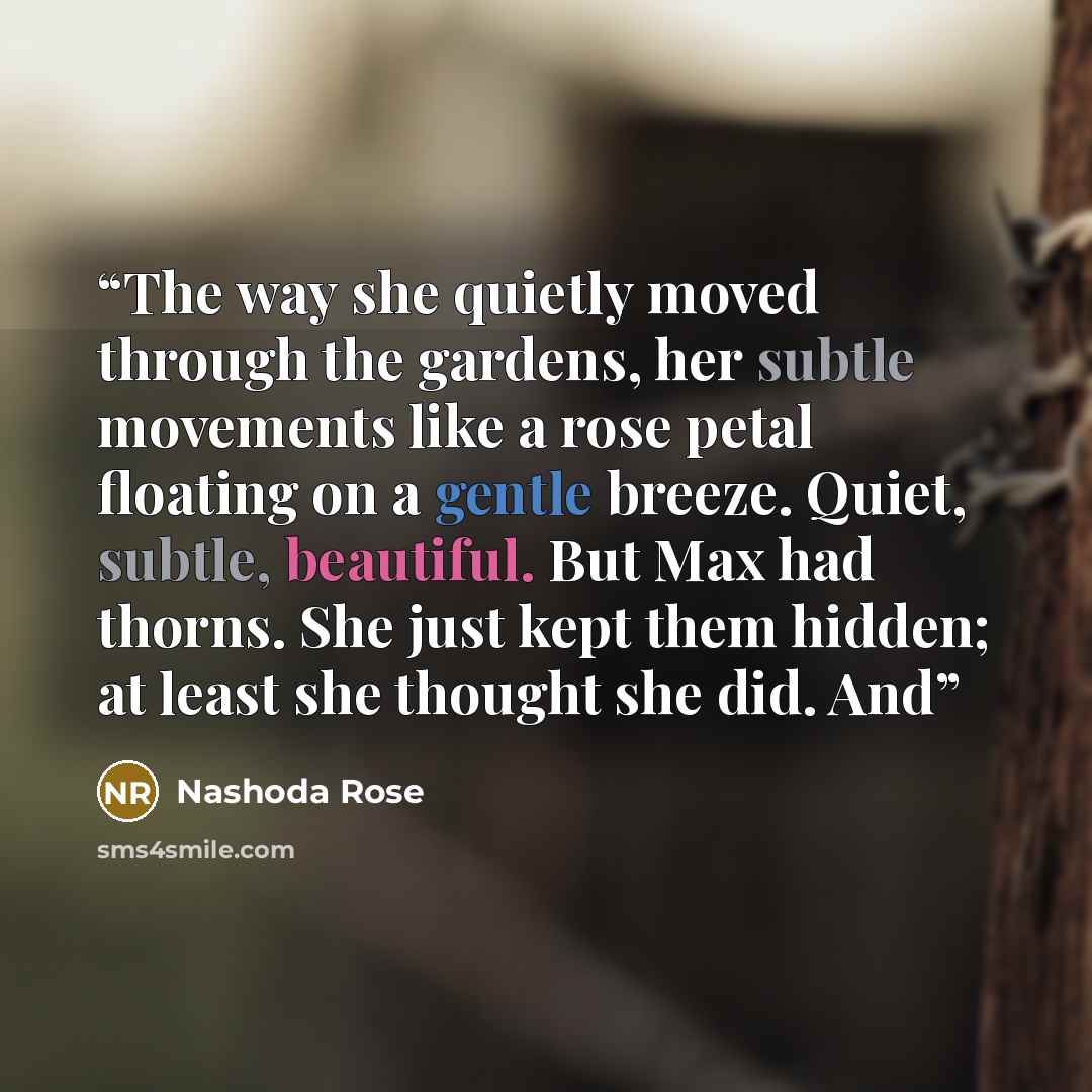 “The way she quietly moved through the gardens, her subtle movements like a rose petal floating on a gentle breeze. Quiet, subtle, beautiful. But Max had thorns. She just kept them hidden; at least she thought she did. And” quote by Nashoda Rose