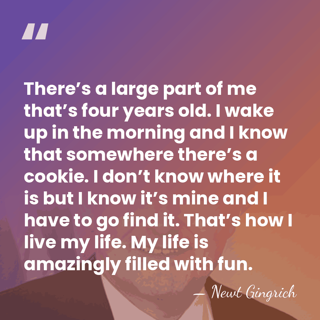 There’s a large part of me that’s four years old. I wake&hellip; - Newt Gingrich