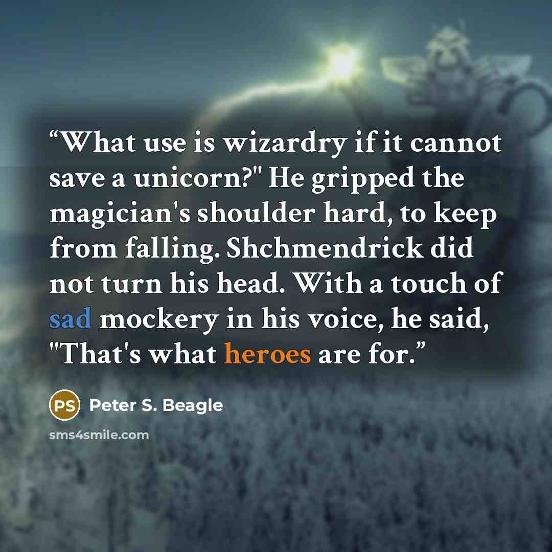 “What use is wizardry if it cannot save a unicorn?" He gripped the magician's shoulder hard, to keep from falling. Shchmendrick did not turn his head. With a touch of sad mockery in his voice, he said, "That's what heroes are for.” quote by Peter S. Beagle
