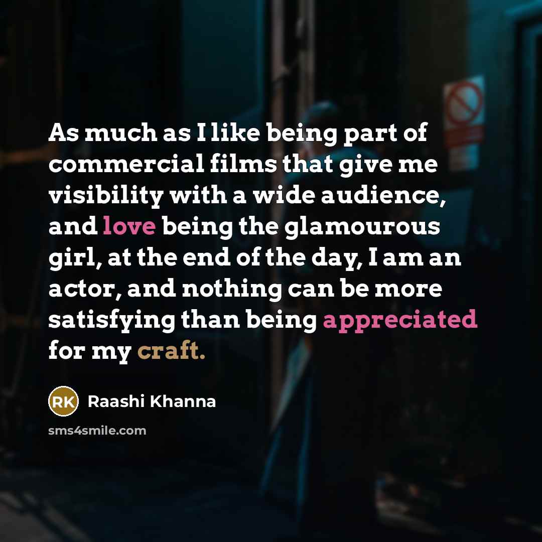“As much as I like being part of commercial films that give me visibility with a wide audience, and love being the glamourous girl, at the end of the day, I am an actor, and nothing can be more satisfying than being appreciated for my craft.” quote by Raashi Khanna