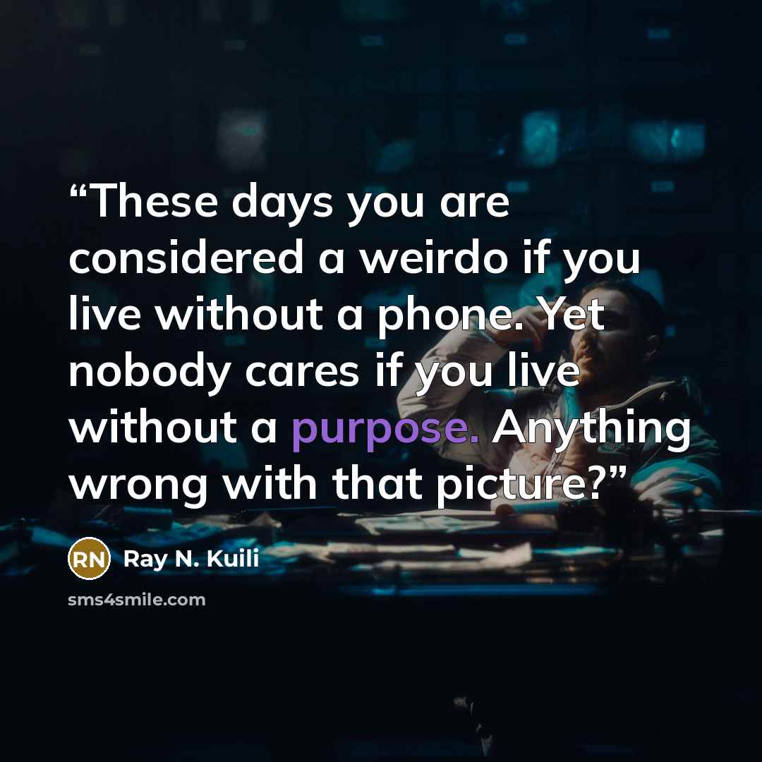 “These days you are considered a weirdo if you live without a phone. Yet nobody cares if you live without a purpose. Anything wrong with that picture?” quote by Ray N. Kuili