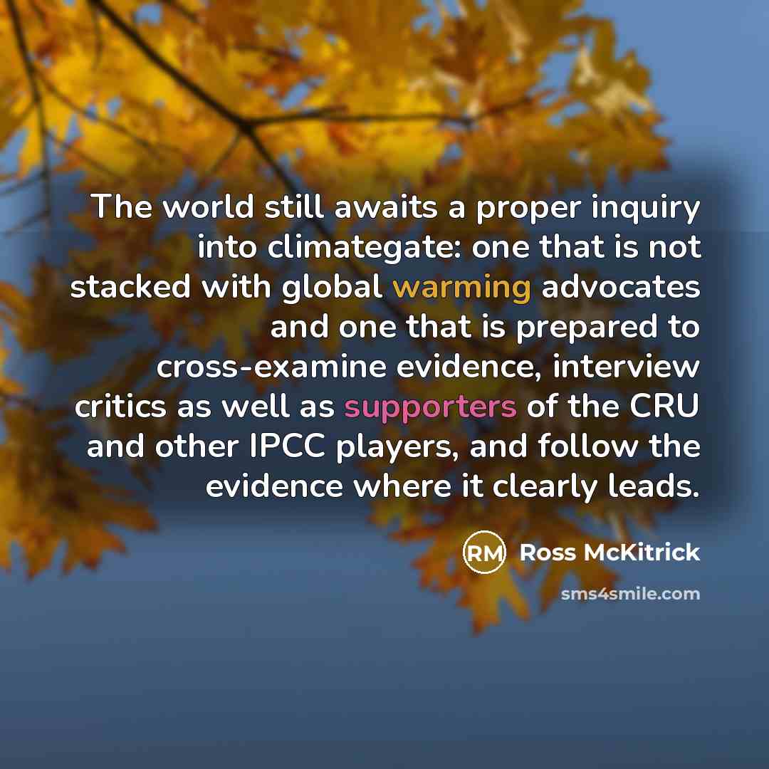 “The world still awaits a proper inquiry into climategate: one that is not stacked with global warming advocates and one that is prepared to cross-examine evidence, interview critics as well as supporters of the CRU and other IPCC players, and follow the evidence where it clearly leads.” quote by Ross McKitrick