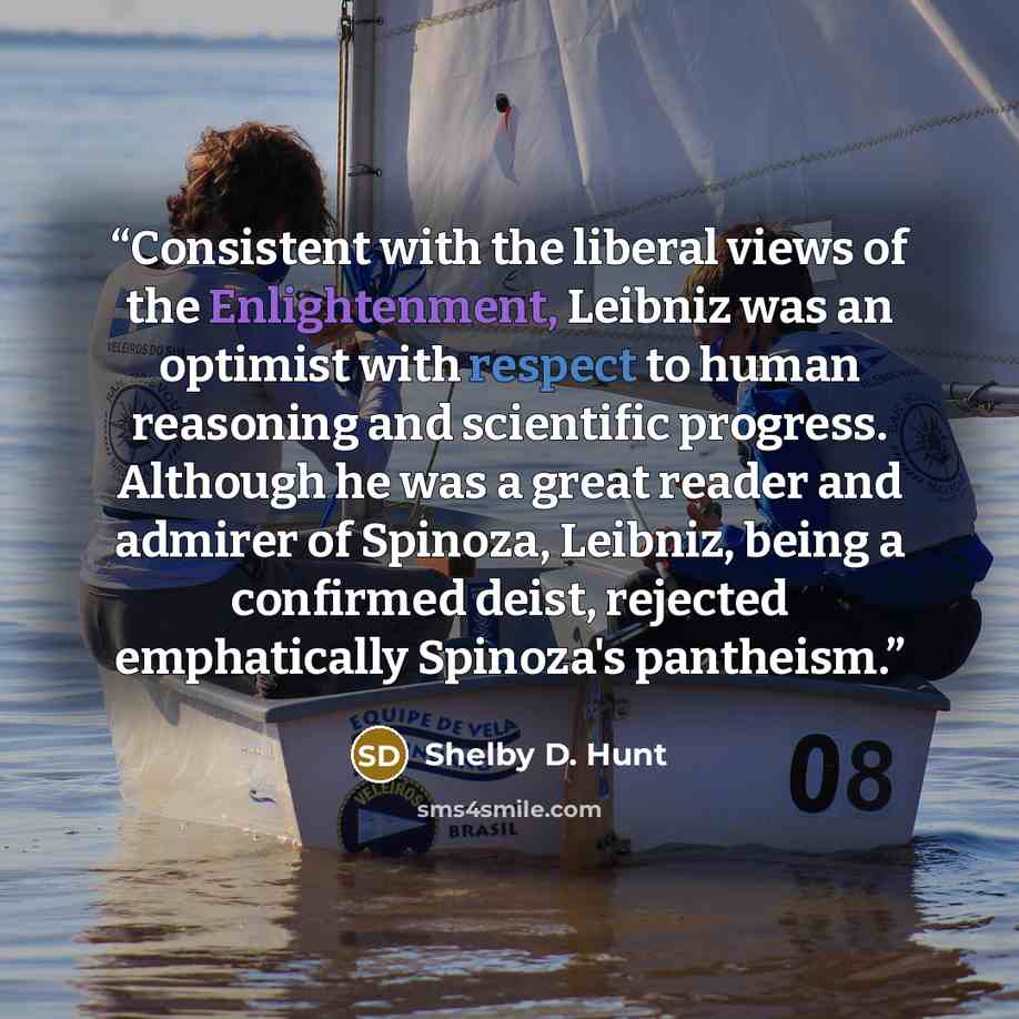 “Consistent with the liberal views of the Enlightenment, Leibniz was an optimist with respect to human reasoning and scientific progress. Although he was a great reader and admirer of Spinoza, Leibniz, being a confirmed deist, rejected emphatically Spinoza's pantheism.” quote by Shelby D. Hunt