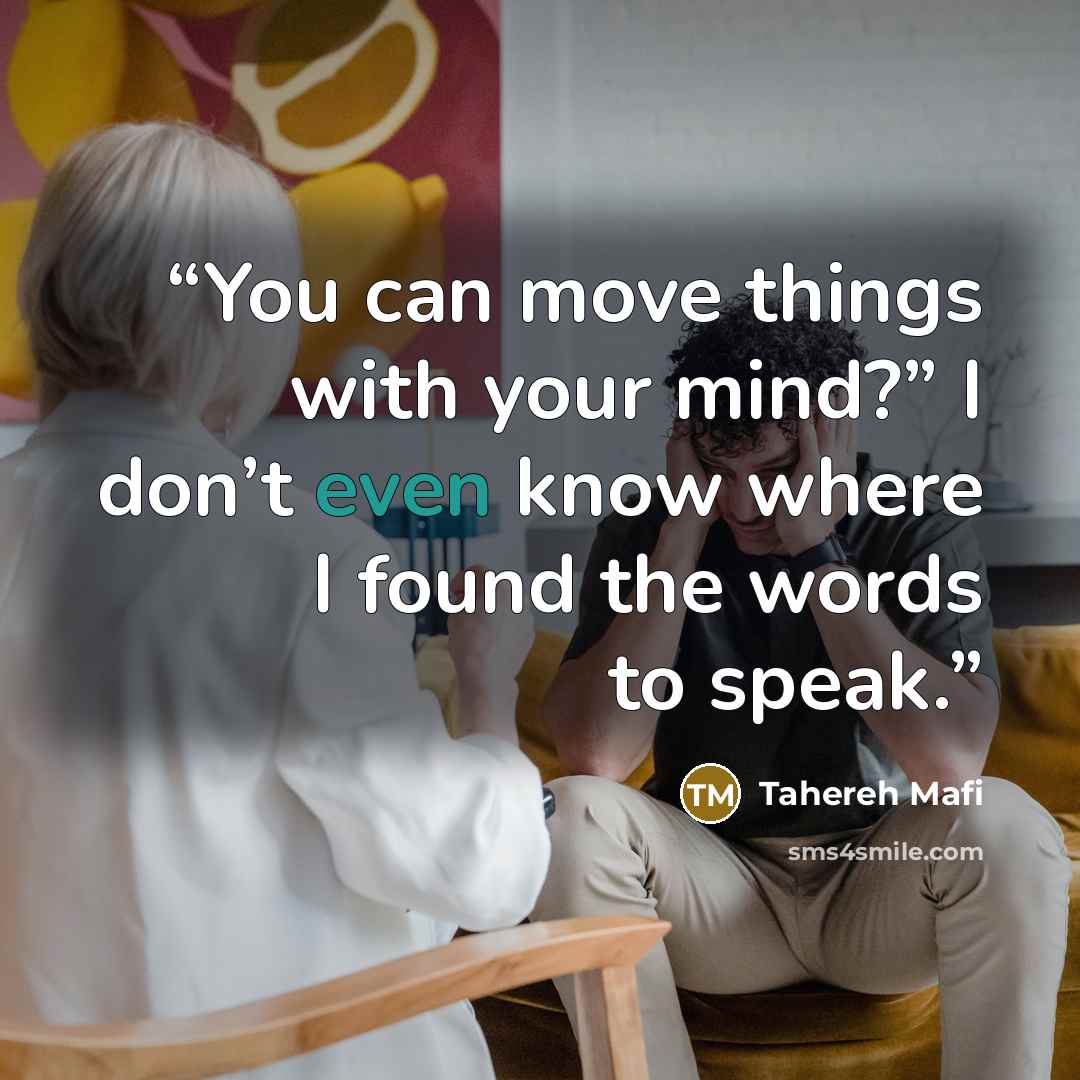 “You can move things with your mind?” I don’t even know where I found the words to speak.” quote by Tahereh Mafi