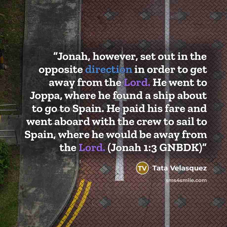 “Jonah, however, set out in the opposite direction in order to get away from the Lord. He went to Joppa, where he found a ship about to go to Spain. He paid his fare and went aboard with the crew to sail to Spain, where he would be away from the Lord. (Jonah 1:3 GNBDK)” quote by Tata Velasquez