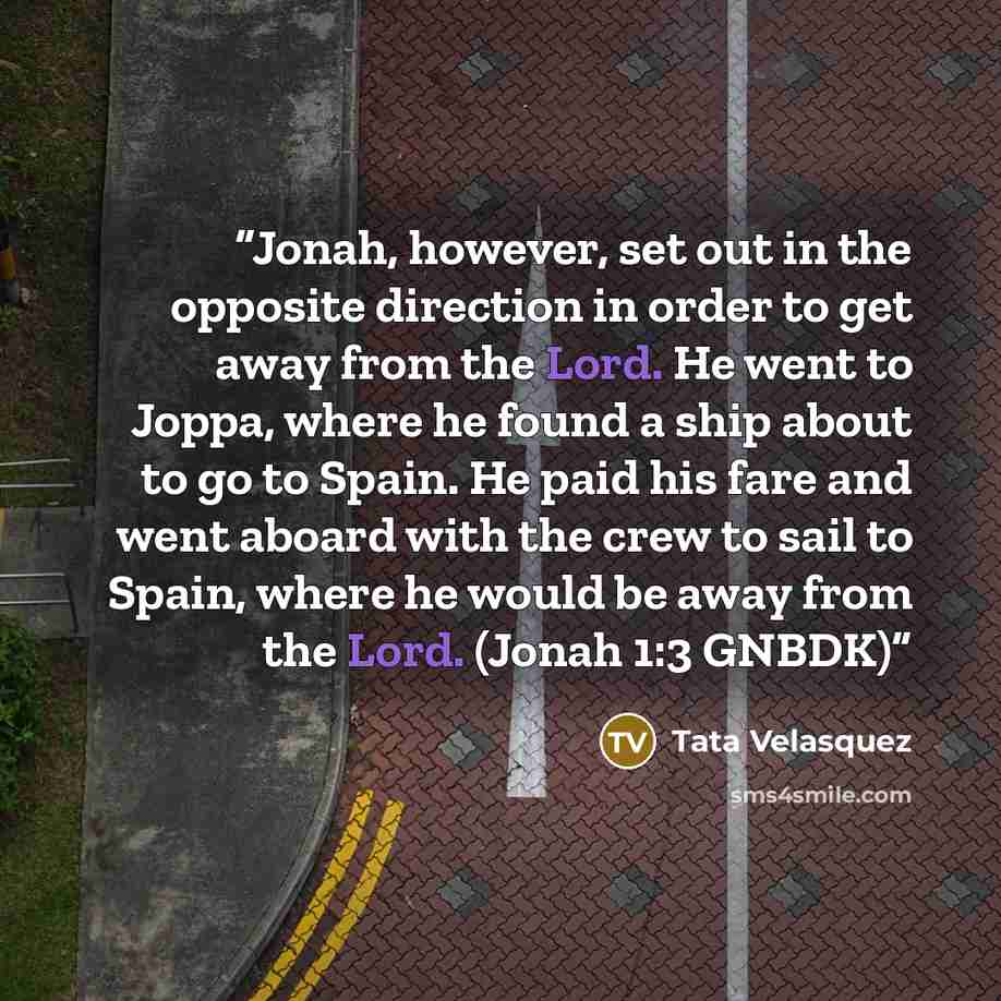 “Jonah, however, set out in the opposite direction in order to get away from the Lord. He went to Joppa, where he found a ship about to go to Spain. He paid his fare and went aboard with the crew to sail to Spain, where he would be away from the Lord. (Jonah 1:3 GNBDK)” quote by Tata Velasquez