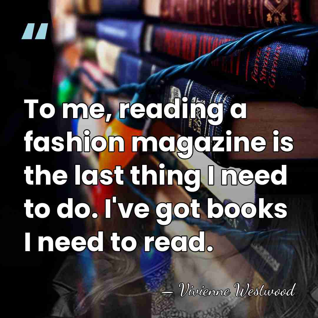 To me, reading a fashion magazine is the last thing I need&hellip; - Vivienne Westwood