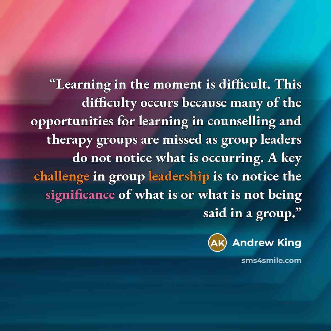 “Learning in the moment is difficult. This difficulty occurs because many of the opportunities for learning in counselling and therapy groups are missed as group leaders do not notice what is occurring. A key challenge in group leadership is to notice the significance of what is or what is not…” quote by Andrew King