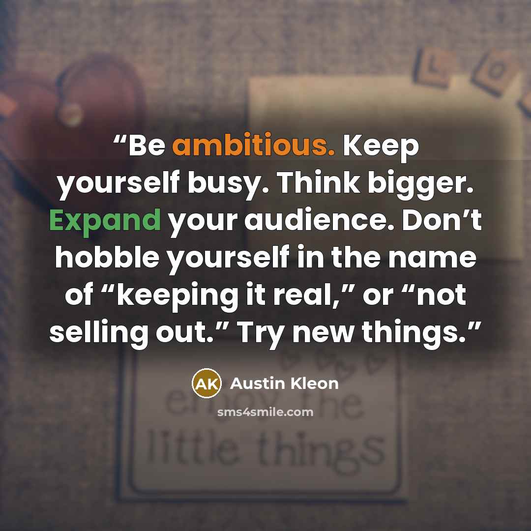 “Be ambitious. Keep yourself busy. Think bigger. Expand your audience. Don’t hobble yourself in the name of “keeping it real,” or “not selling out.” Try new things.” quote by Austin Kleon