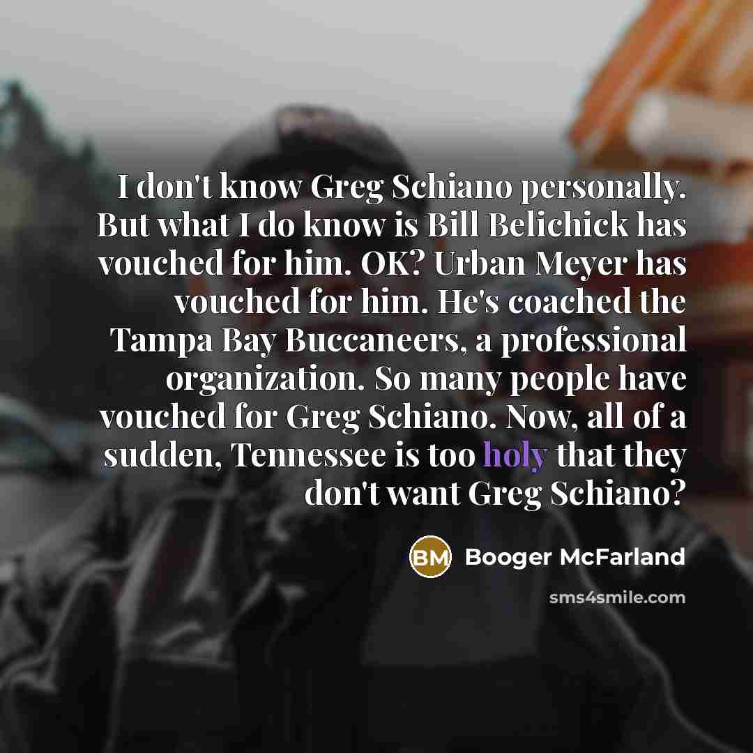 “I don't know Greg Schiano personally. But what I do know is Bill Belichick has vouched for him. OK? Urban Meyer has vouched for him. He's coached the Tampa Bay Buccaneers, a professional organization. So many people have vouched for Greg Schiano. Now, all of a sudden, Tennessee is too holy that…” quote by Booger McFarland