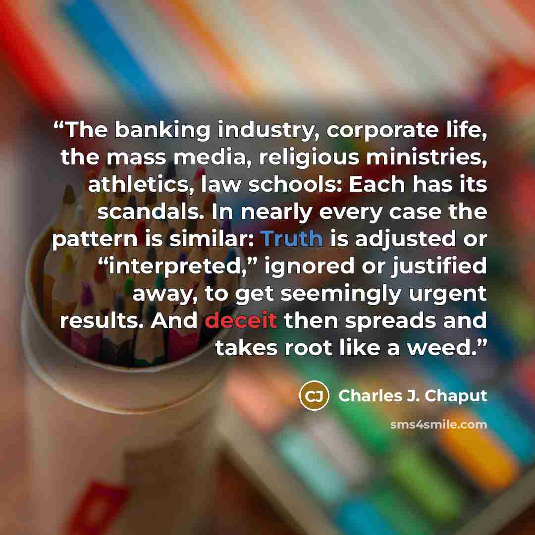 “The banking industry, corporate life, the mass media, religious ministries, athletics, law schools: Each has its scandals. In nearly every case the pattern is similar: Truth is adjusted or “interpreted,” ignored or justified away, to get seemingly urgent results. And deceit then spreads and takes…” quote by Charles J. Chaput