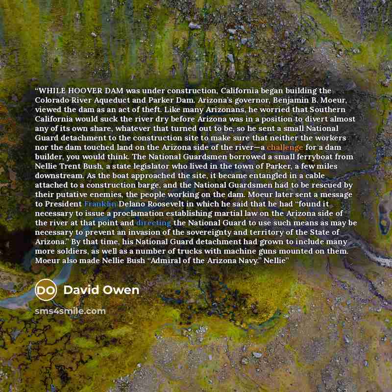 “WHILE HOOVER DAM was under construction, California began building the Colorado River Aqueduct and Parker Dam. Arizona’s governor, Benjamin B. Moeur, viewed the dam as an act of theft. Like many Arizonans, he worried that Southern California would suck the river dry before Arizona was in a…” quote by David Owen