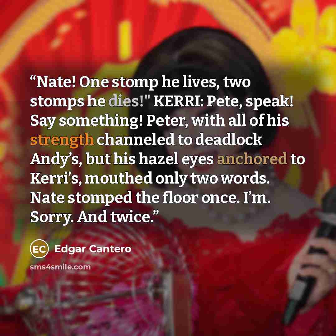 “Nate! One stomp he lives, two stomps he dies!" KERRI: Pete, speak! Say something! Peter, with all of his strength channeled to deadlock Andy’s, but his hazel eyes anchored to Kerri’s, mouthed only two words. Nate stomped the floor once. I’m. Sorry. And twice.” quote by Edgar Cantero