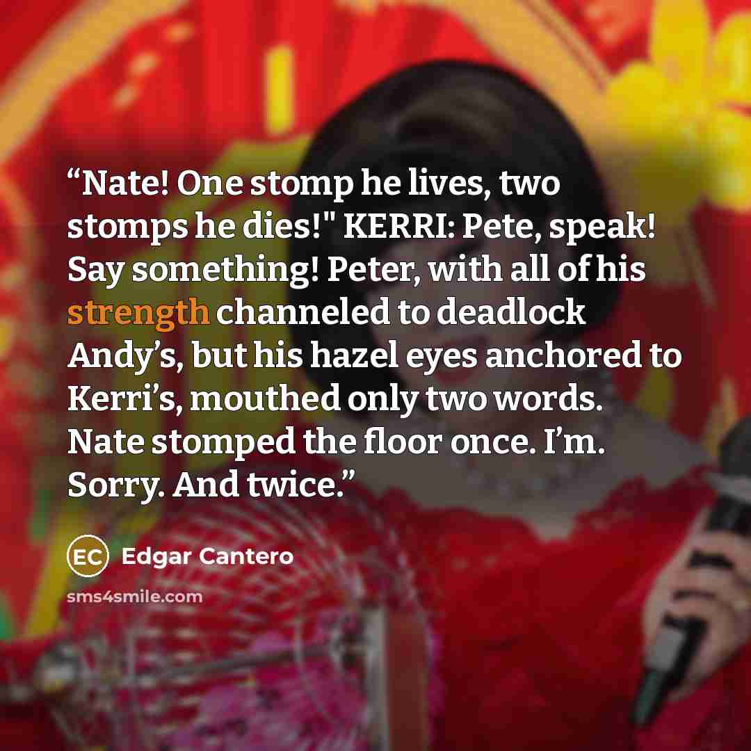 “Nate! One stomp he lives, two stomps he dies!" KERRI: Pete, speak! Say something! Peter, with all of his strength channeled to deadlock Andy’s, but his hazel eyes anchored to Kerri’s, mouthed only two words. Nate stomped the floor once. I’m. Sorry. And twice.” quote by Edgar Cantero