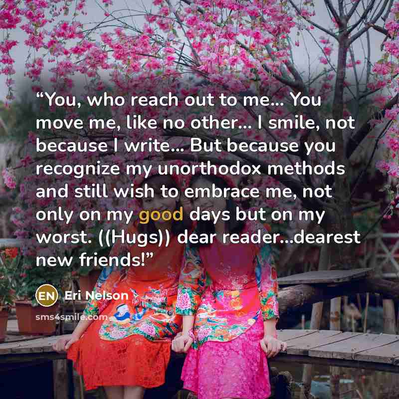 “You, who reach out to me... You move me, like no other... I smile, not because I write... But because you recognize my unorthodox methods and still wish to embrace me, not only on my good days but on my worst. ((Hugs)) dear reader...dearest new friends!” quote by Eri Nelson