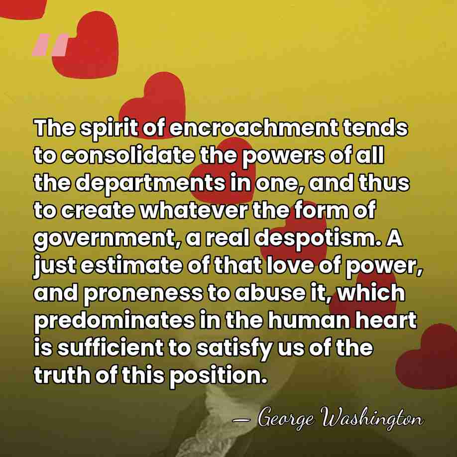 The spirit of encroachment tends to consolidate the powers of all the&hellip; - George Washington
