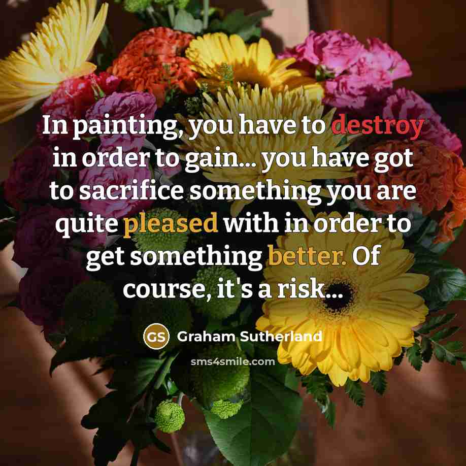 “In painting, you have to destroy in order to gain... you have got to sacrifice something you are quite pleased with in order to get something better. Of course, it's a risk...” quote by Graham Sutherland