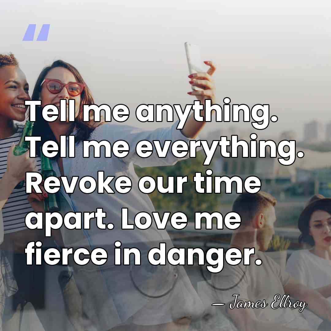 Tell me anything. Tell me everything. Revoke our time apart. Love me&hellip; - James Ellroy