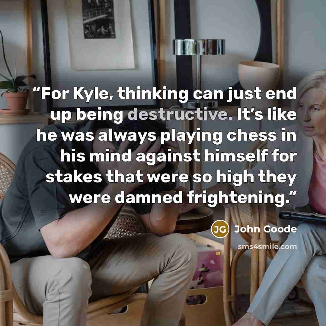 “For Kyle, thinking can just end up being destructive. It’s like he was always playing chess in his mind against himself for stakes that were so high they were damned frightening.” quote by John Goode