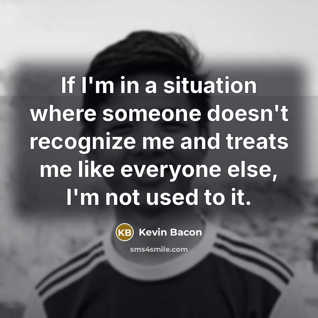 “If I'm in a situation where someone doesn't recognize me and treats me like everyone else, I'm not used to it.” quote by Kevin Bacon
