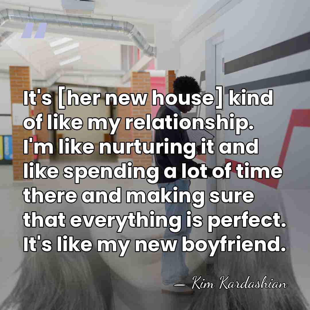 It's [her new house] kind of like my relationship. I'm like nurturing&hellip; - Kim Kardashian