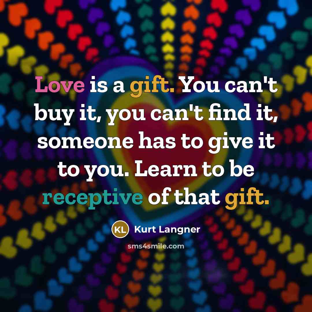 “Love is a gift. You can't buy it, you can't find it, someone has to give it to you. Learn to be receptive of that gift.” quote by Kurt Langner