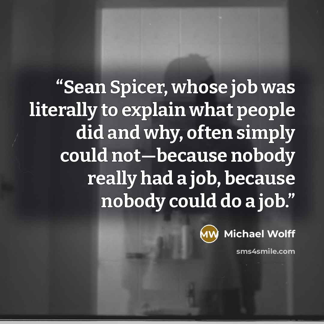“Sean Spicer, whose job was literally to explain what people did and why, often simply could not—because nobody really had a job, because nobody could do a job.” quote by Michael Wolff