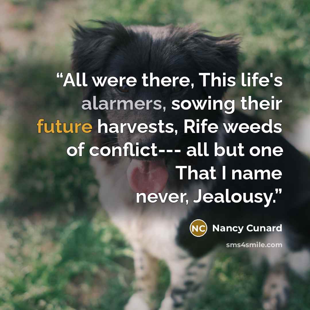 “All were there, This life's alarmers, sowing their future harvests, Rife weeds of conflict--- all but one That I name never, Jealousy.” quote by Nancy Cunard
