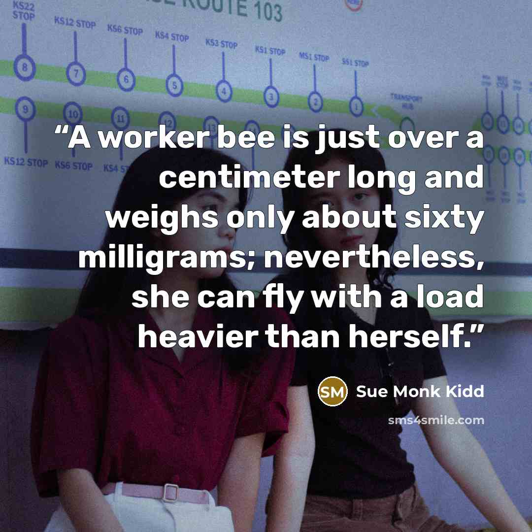 “A worker bee is just over a centimeter long and weighs only about sixty milligrams; nevertheless, she can fly with a load heavier than herself.” quote by Sue Monk Kidd