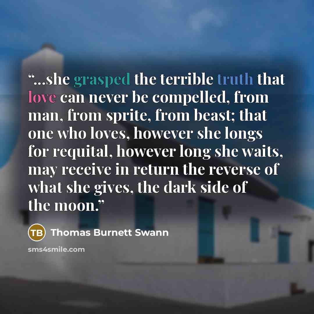 “...she grasped the terrible truth that love can never be compelled, from man, from sprite, from beast; that one who loves, however she longs for requital, however long she waits, may receive in return the reverse of what she gives, the dark side of the moon.” quote by Thomas Burnett Swann