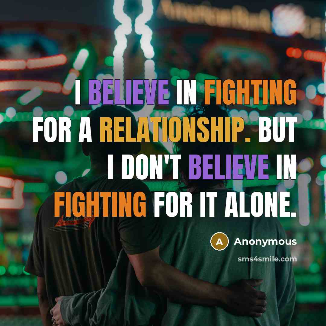 “I believe in fighting for a relationship. But I don't believe in fighting for it alone.” quote by Anonymous