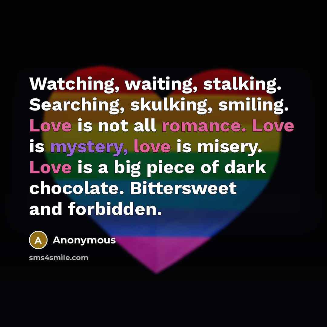 “Watching, waiting, stalking. Searching, skulking, smiling. Love is not all romance. Love is mystery, love is misery. Love is a big piece of dark chocolate. Bittersweet and forbidden.” quote by Anonymous