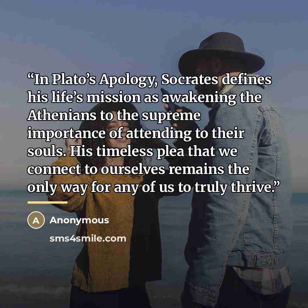 “In Plato’s Apology, Socrates defines his life’s mission as awakening the Athenians to the supreme importance of attending to their souls. His timeless plea that we connect to ourselves remains the only way for any of us to truly thrive.” quote by Anonymous