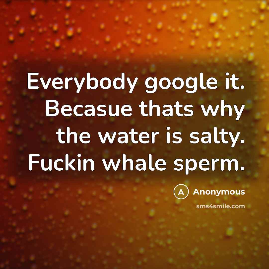 “Everybody google it. Becasue thats why the water is salty. Fuckin whale sperm.” quote by Anonymous