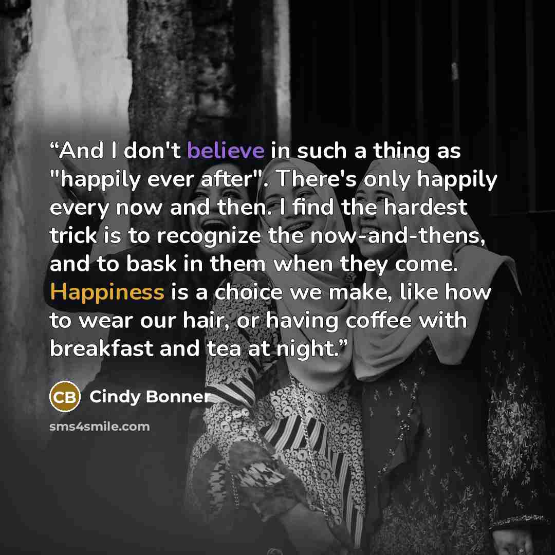 “And I don't believe in such a thing as "happily ever after". There's only happily every now and then. I find the hardest trick is to recognize the now-and-thens, and to bask in them when they come. Happiness is a choice we make, like how to wear our hair, or having coffee with breakfast and tea at…” quote by Cindy Bonner