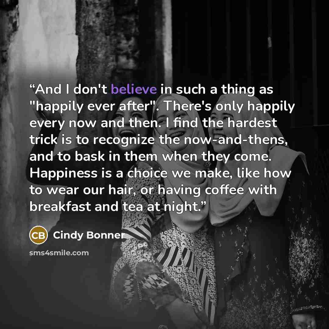 “And I don't believe in such a thing as "happily ever after". There's only happily every now and then. I find the hardest trick is to recognize the now-and-thens, and to bask in them when they come. Happiness is a choice we make, like how to wear our hair, or having coffee with breakfast and tea at…” quote by Cindy Bonner