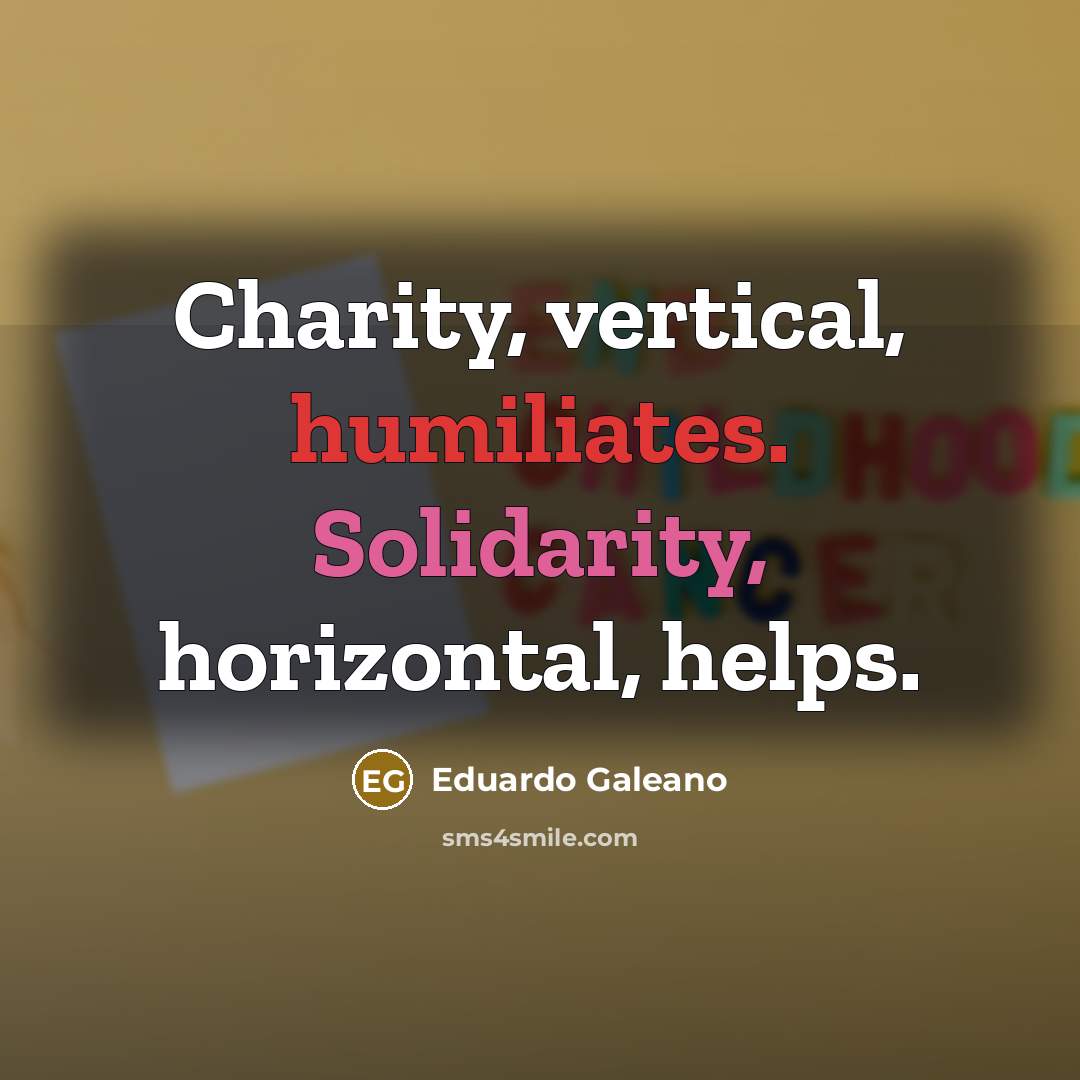 “Charity, vertical, humiliates. Solidarity, horizontal, helps.…” quote by Eduardo Galeano
