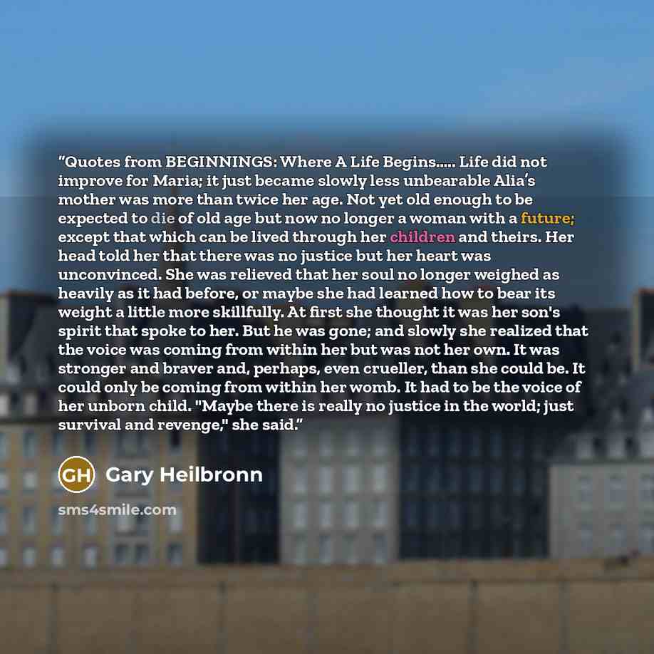 “Quotes from BEGINNINGS: Where A Life Begins….. Life did not improve for Maria; it just became slowly less unbearable Alia’s mother was more than twice her age. Not yet old enough to be expected to die of old age but now no longer a woman with a future; except that which can be lived through her…” quote by Gary Heilbronn