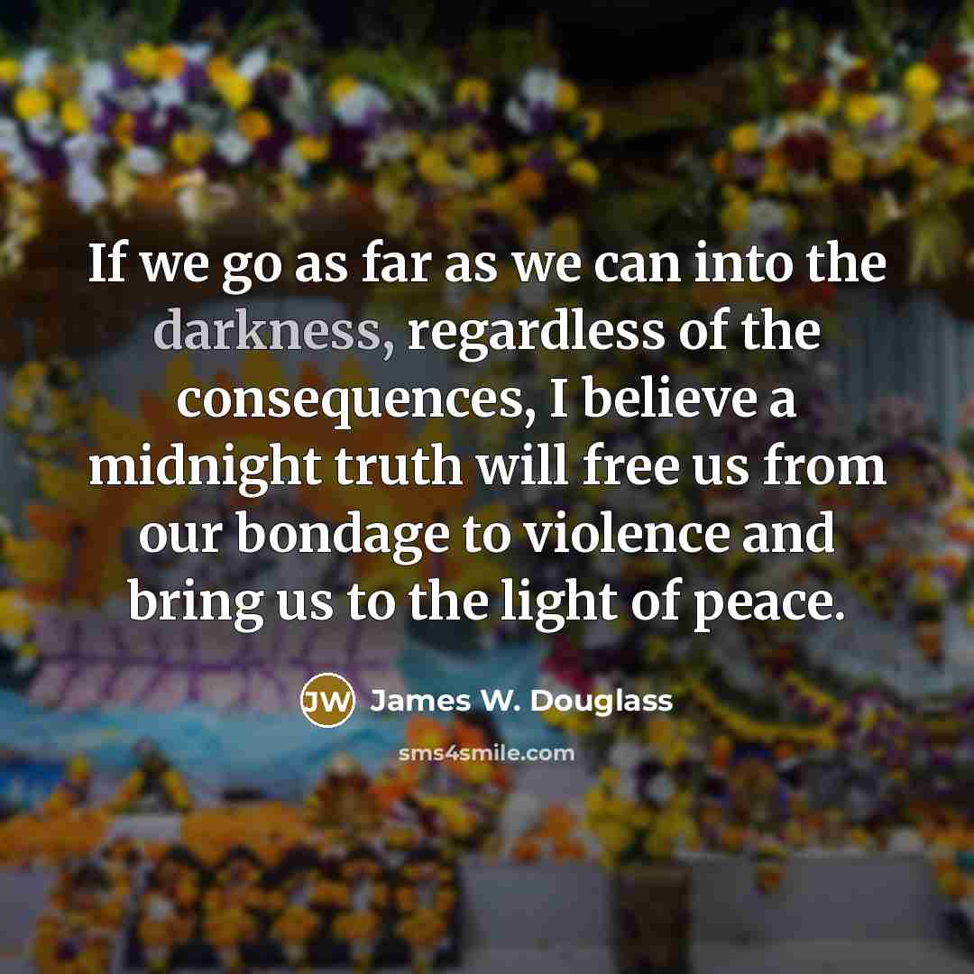 “If we go as far as we can into the darkness, regardless of the consequences, I believe a midnight truth will free us from our bondage to violence and bring us to the light of peace.” quote by James W. Douglass