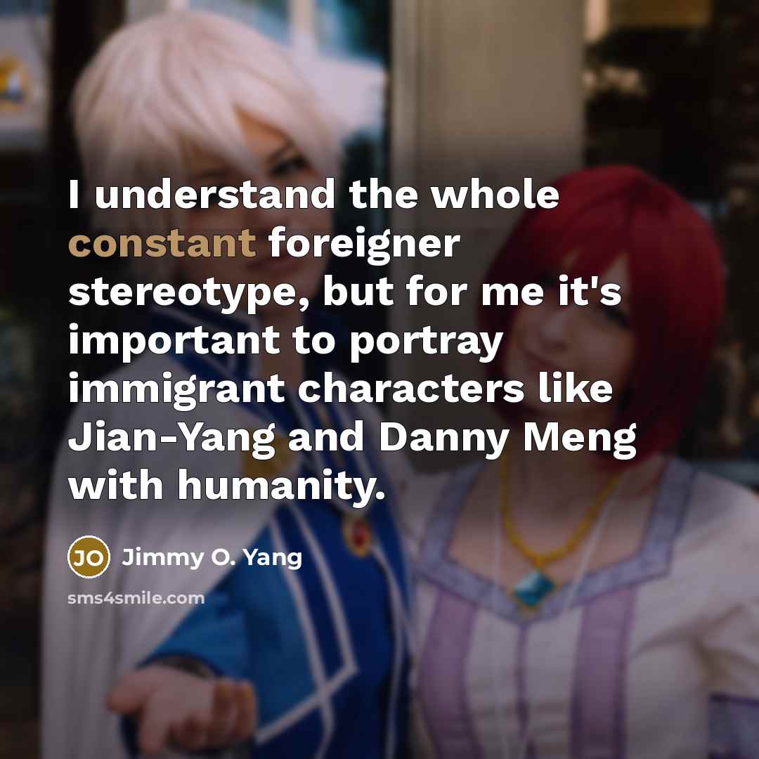 “I understand the whole constant foreigner stereotype, but for me it's important to portray immigrant characters like Jian-Yang and Danny Meng with humanity.” quote by Jimmy O. Yang