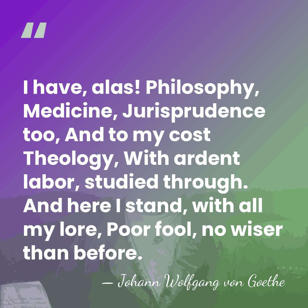 I have, alas! Philosophy, Medicine, Jurisprudence too, And to my cost Theology,&hellip; - Johann Wolfgang von Goethe