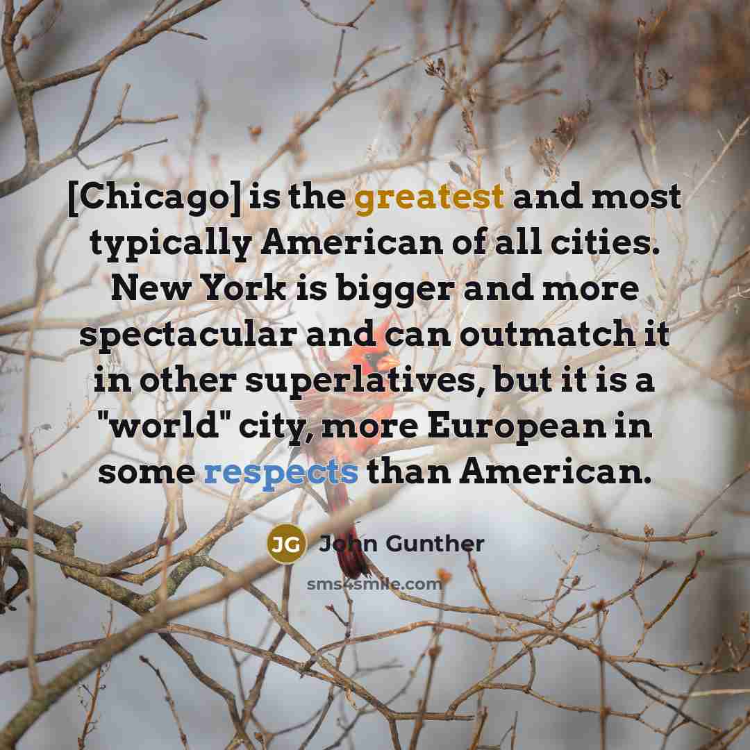 “[Chicago] is the greatest and most typically American of all cities. New York is bigger and more spectacular and can outmatch it in other superlatives, but it is a "world" city, more European in some respects than American.” quote by John Gunther