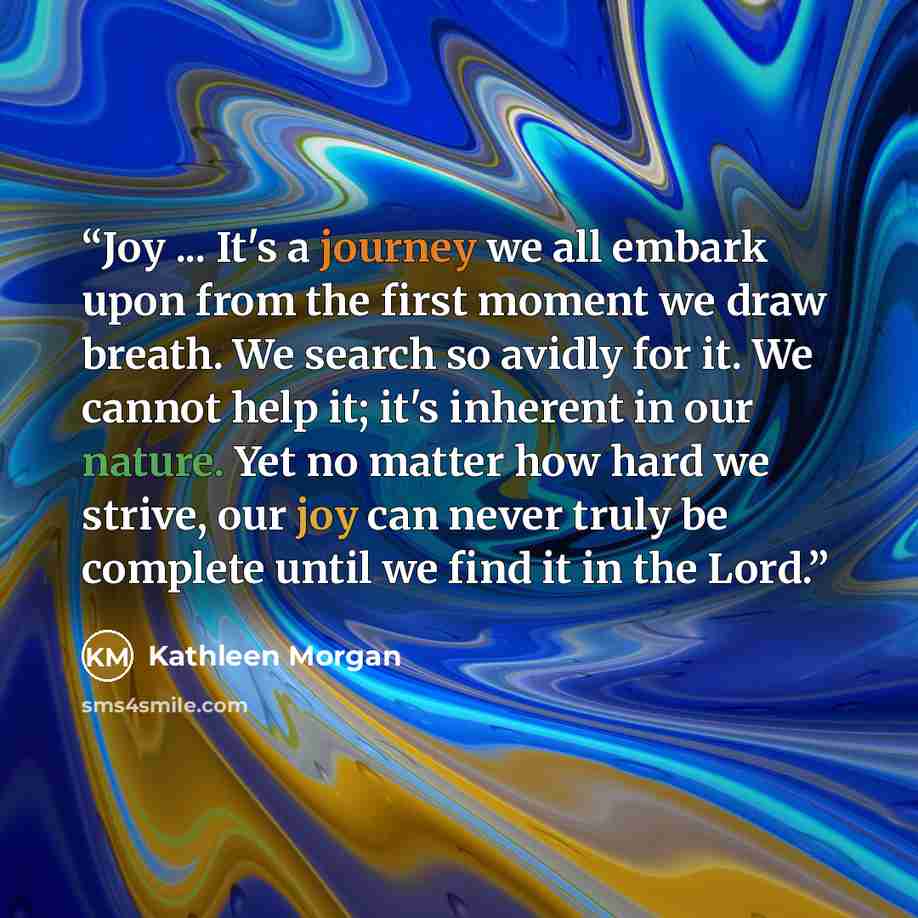 “Joy ... It's a journey we all embark upon from the first moment we draw breath. We search so avidly for it. We cannot help it; it's inherent in our nature. Yet no matter how hard we strive, our joy can never truly be complete until we find it in the Lord.” quote by Kathleen Morgan