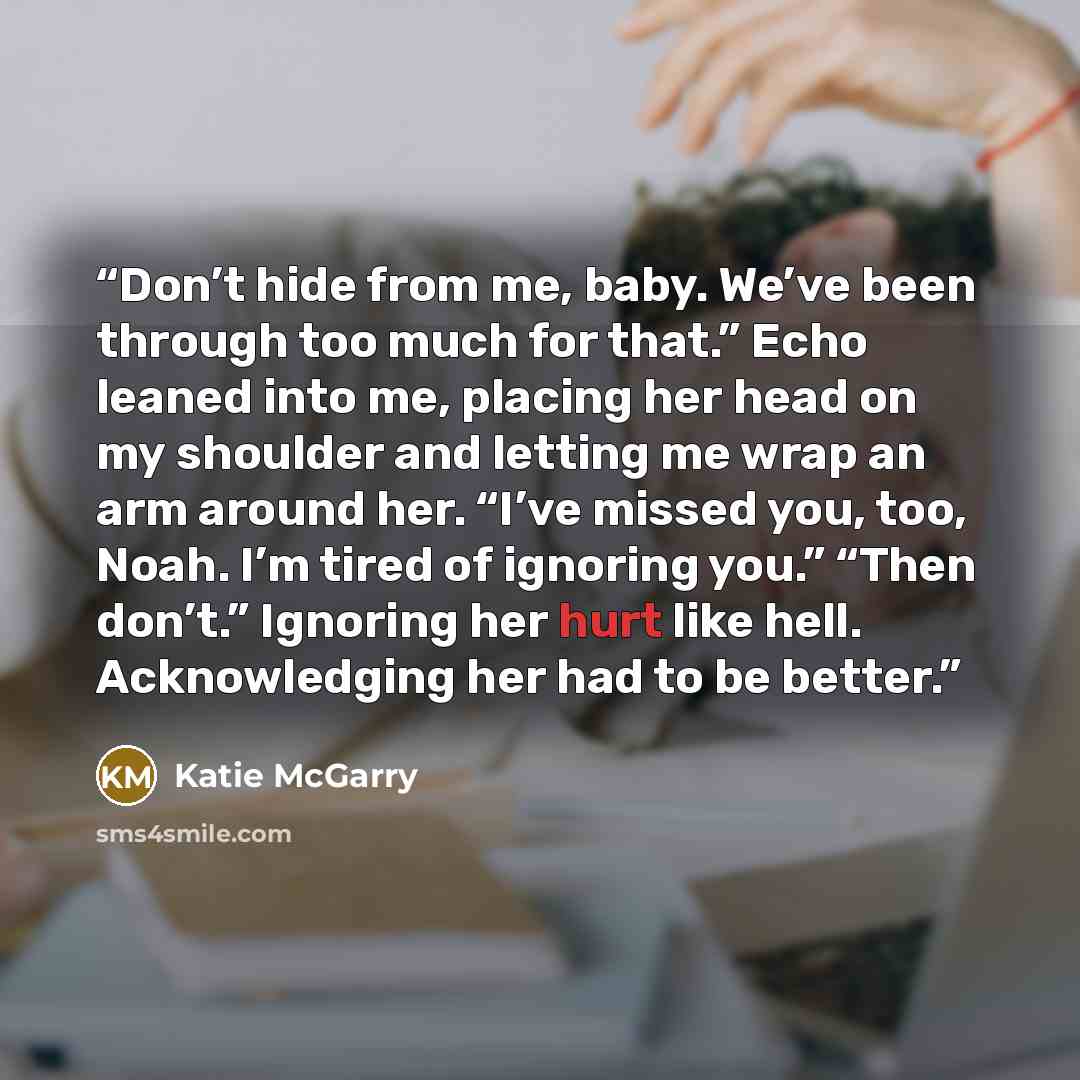 “Don’t hide from me, baby. We’ve been through too much for that.” Echo leaned into me, placing her head on my shoulder and letting me wrap an arm around her. “I’ve missed you, too, Noah. I’m tired of ignoring you.” “Then don’t.” Ignoring her hurt like hell. Acknowledging her had to be better.” quote by Katie McGarry