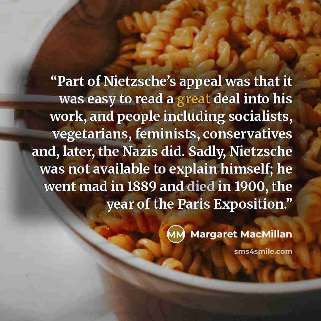 “Part of Nietzsche’s appeal was that it was easy to read a great deal into his work, and people including socialists, vegetarians, feminists, conservatives and, later, the Nazis did. Sadly, Nietzsche was not available to explain himself; he went mad in 1889 and died in 1900, the year of the Paris…” quote by Margaret MacMillan