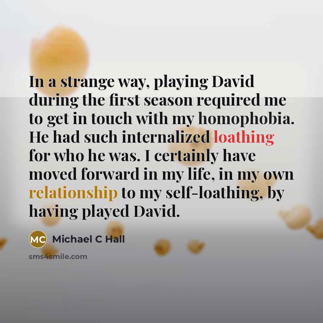 “In a strange way, playing David during the first season required me to get in touch with my homophobia. He had such internalized loathing for who he was. I certainly have moved forward in my life, in my own relationship to my self-loathing, by having played David.” quote by Michael C Hall