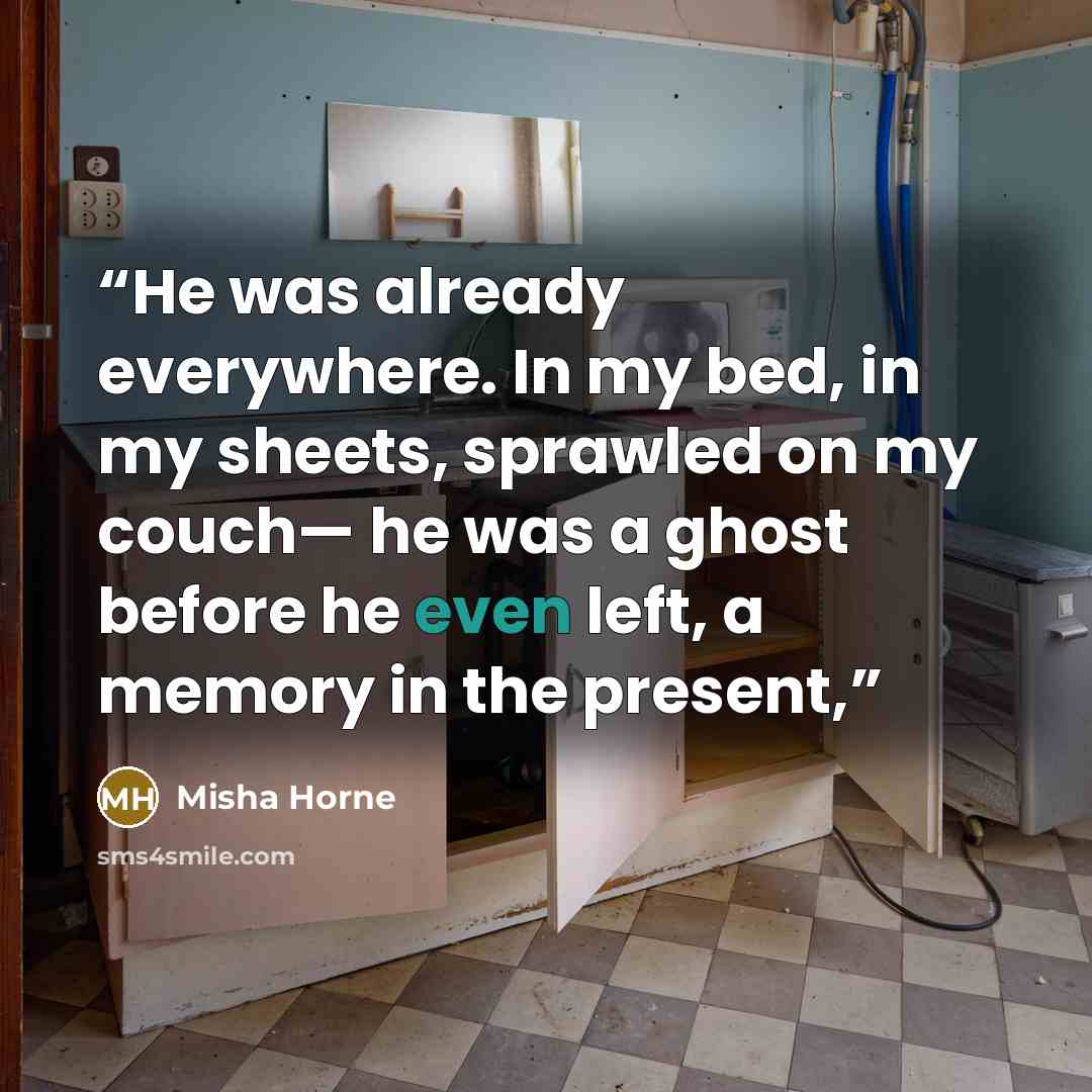 “He was already everywhere. In my bed, in my sheets, sprawled on my couch— he was a ghost before he even left, a memory in the present,” quote by Misha Horne