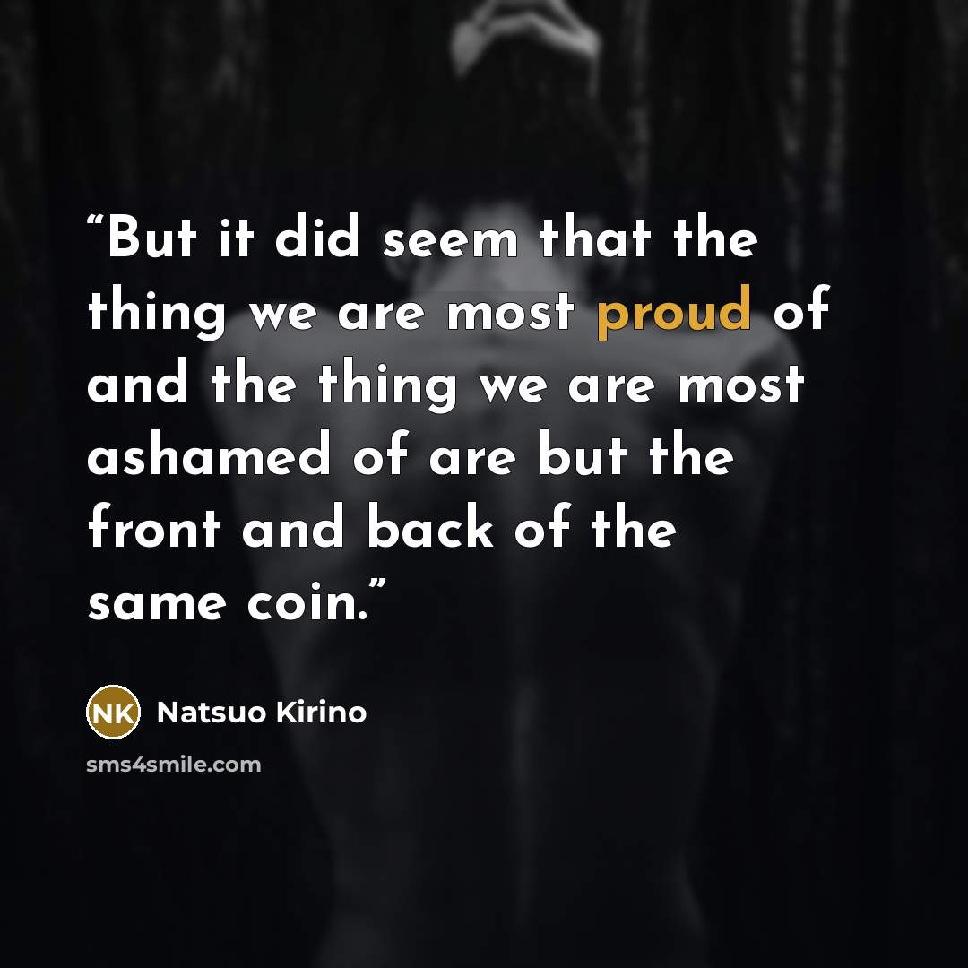 “But it did seem that the thing we are most proud of and the thing we are most ashamed of are but the front and back of the same coin.” quote by Natsuo Kirino
