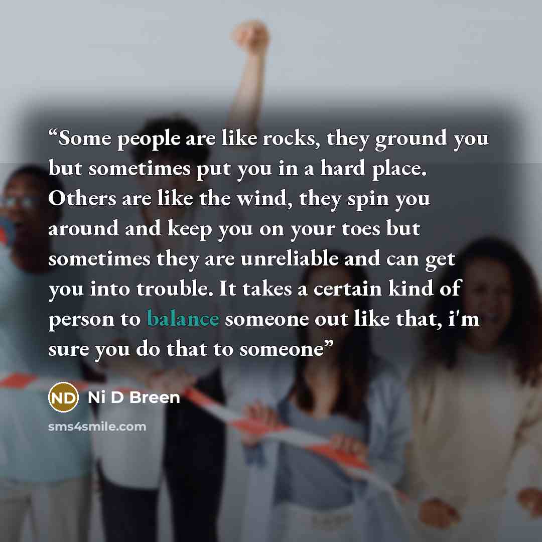 “Some people are like rocks, they ground you but sometimes put you in a hard place. Others are like the wind, they spin you around and keep you on your toes but sometimes they are unreliable and can get you into trouble. It takes a certain kind of person to balance someone out like that, i'm sure…” quote by Ni D Breen